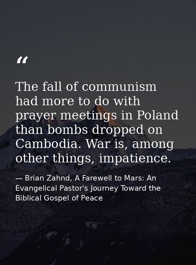 The fall of communism had more to do with prayer meetings in Poland than bombs dropped on Cambodia. War is, among other  — Brian Zahnd, A Farewell to Mars: An Evangelical Pastor's Journey Toward the Biblical Gospel of Peace