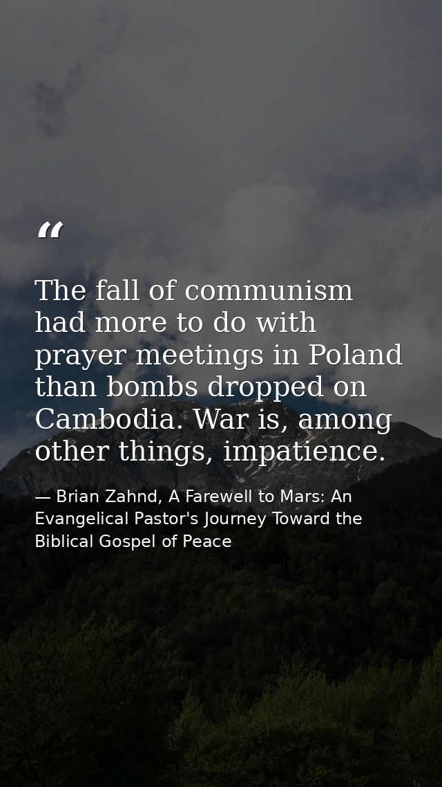 The fall of communism had more to do with prayer meetings in Poland than bombs dropped on Cambodia. War is, among other  — Brian Zahnd, A Farewell to Mars: An Evangelical Pastor's Journey Toward the Biblical Gospel of Peace
