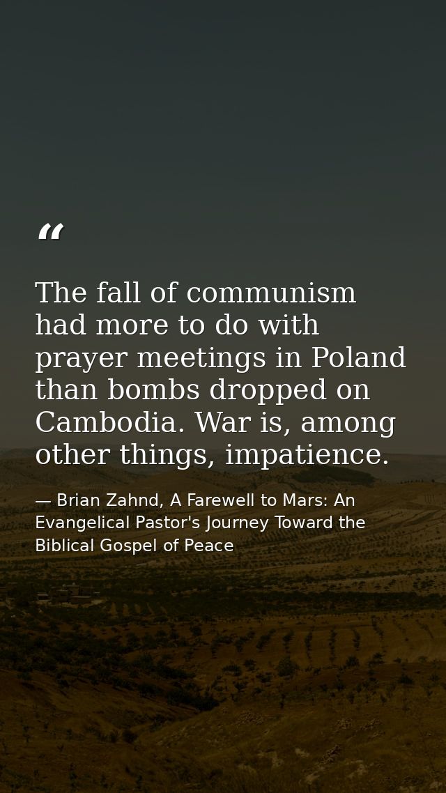 The fall of communism had more to do with prayer meetings in Poland than bombs dropped on Cambodia. War is, among other  — Brian Zahnd, A Farewell to Mars: An Evangelical Pastor's Journey Toward the Biblical Gospel of Peace