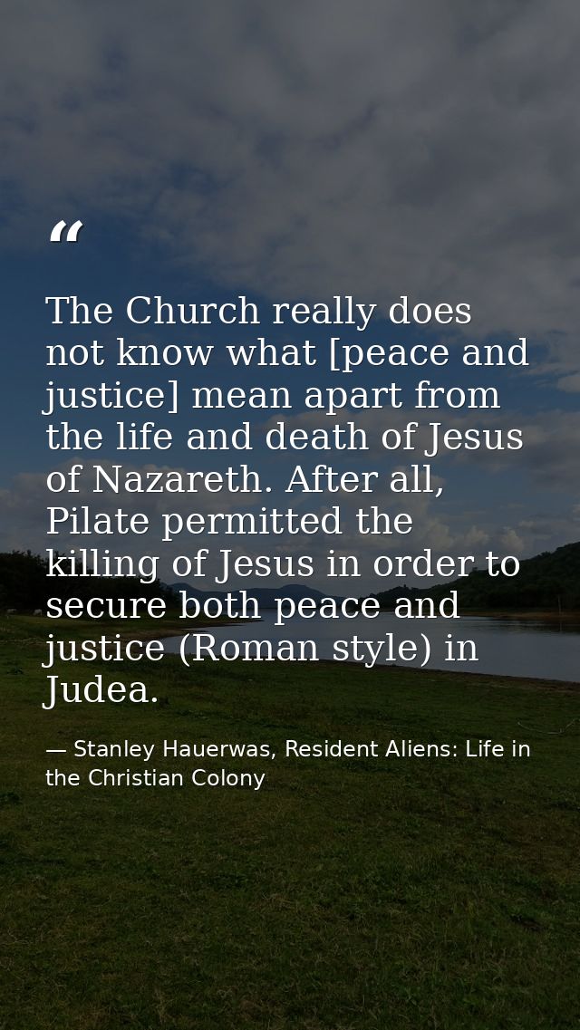 The Church really does not know what [peace and justice] mean apart from the life and death of Jesus of Nazareth. After  — Stanley Hauerwas, Resident Aliens: Life in the Christian Colony