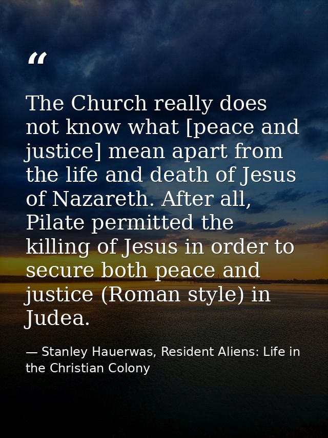 The Church really does not know what [peace and justice] mean apart from the life and death of Jesus of Nazareth. After  — Stanley Hauerwas, Resident Aliens: Life in the Christian Colony