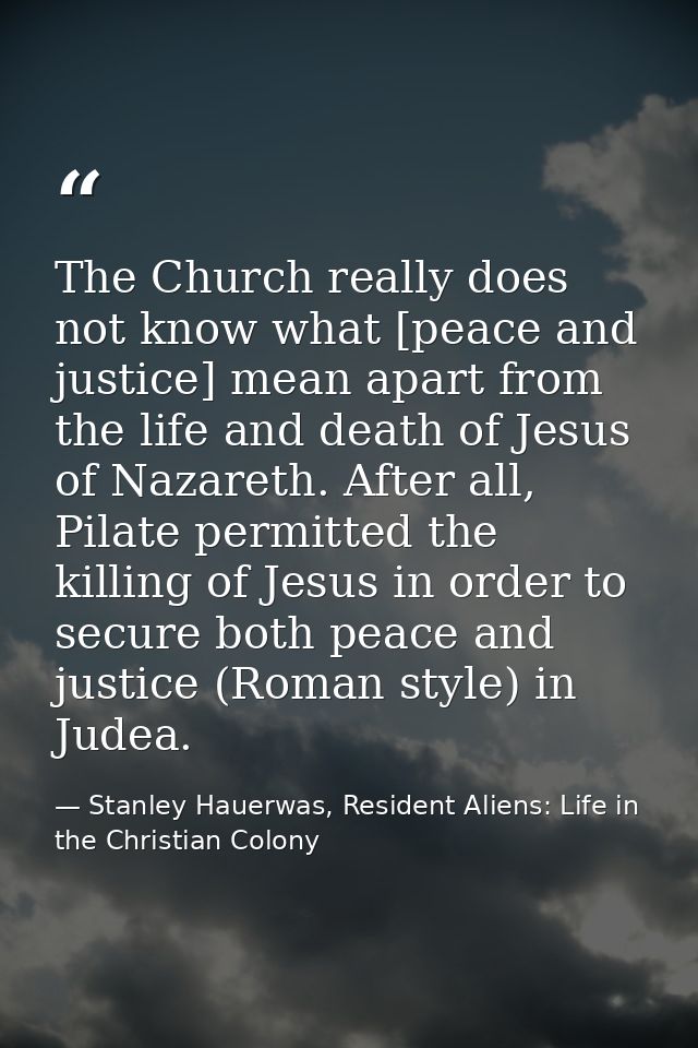The Church really does not know what [peace and justice] mean apart from the life and death of Jesus of Nazareth. After  — Stanley Hauerwas, Resident Aliens: Life in the Christian Colony