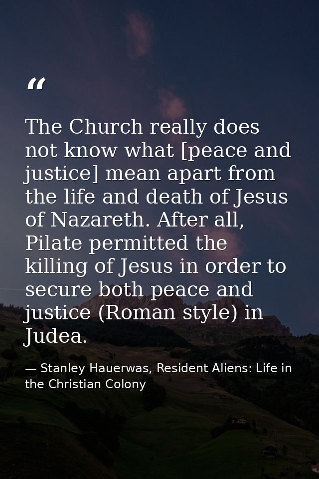 The Church really does not know what [peace and justice] mean apart from the life and death of Jesus of Nazareth. After  — Stanley Hauerwas, Resident Aliens: Life in the Christian Colony