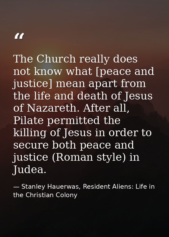 The Church really does not know what [peace and justice] mean apart from the life and death of Jesus of Nazareth. After  — Stanley Hauerwas, Resident Aliens: Life in the Christian Colony