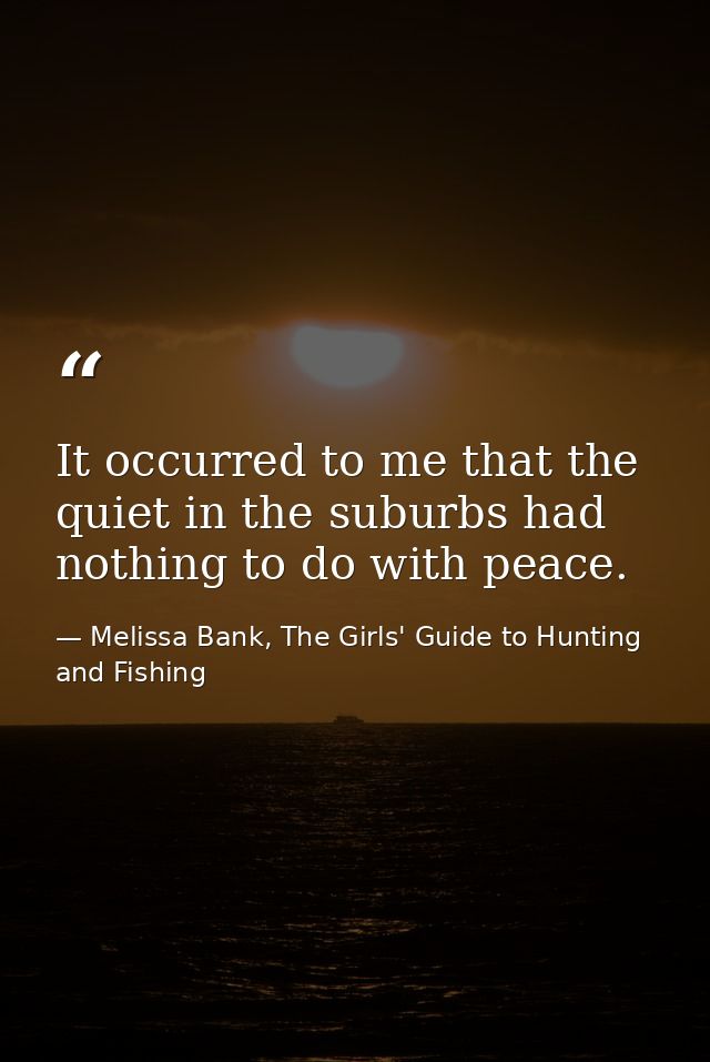 It occurred to me that the quiet in the suburbs had nothing to do with peace. — Melissa Bank, The Girls' Guide to Hunting and Fishing