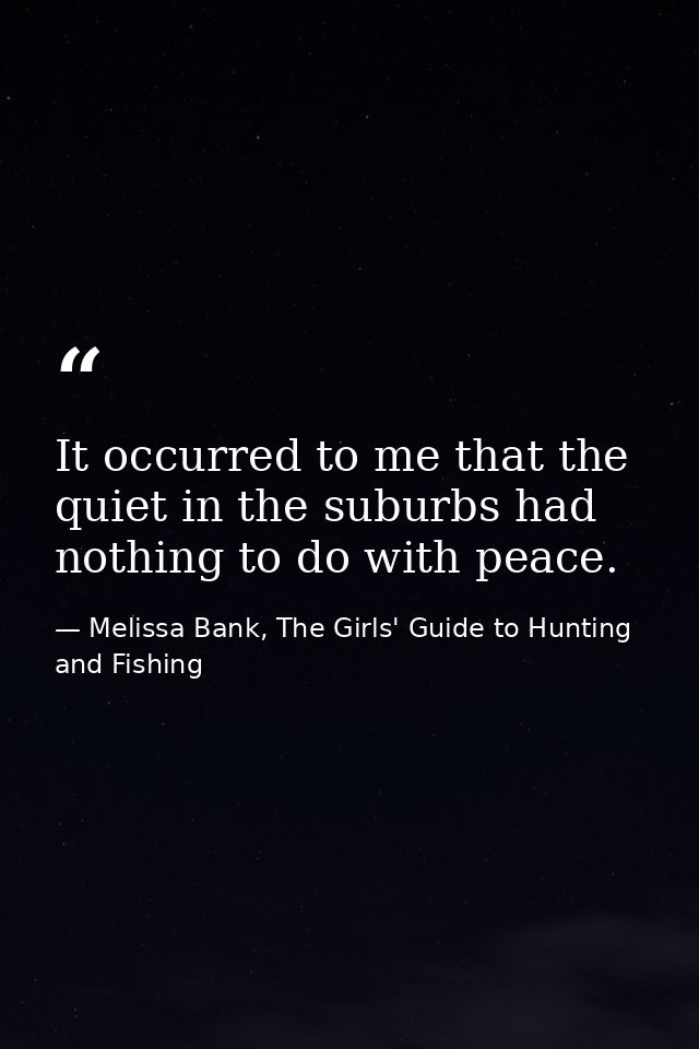 It occurred to me that the quiet in the suburbs had nothing to do with peace. — Melissa Bank, The Girls' Guide to Hunting and Fishing