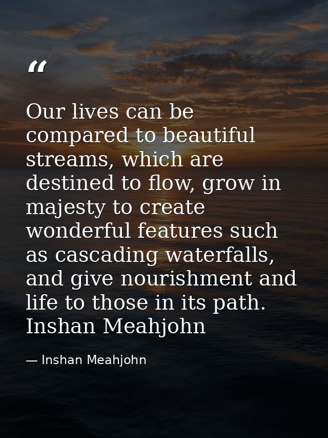Our lives can be compared to beautiful streams, which are destined to flow, grow in majesty to create wonderful features — Inshan Meahjohn
