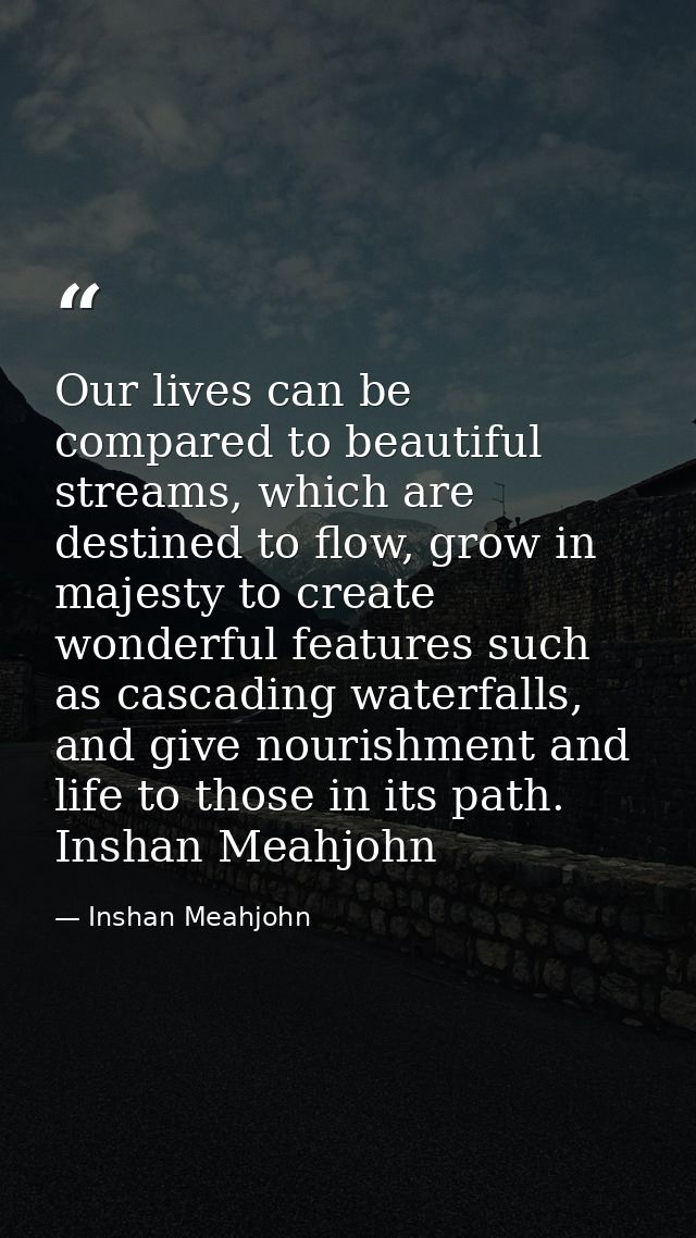 Our lives can be compared to beautiful streams, which are destined to flow, grow in majesty to create wonderful features — Inshan Meahjohn