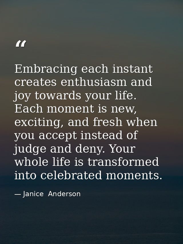 Embracing each instant creates enthusiasm and joy towards your life. Each moment is new, exciting, and fresh when you ac — Janice  Anderson