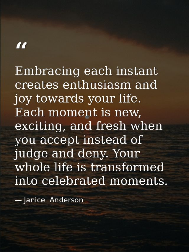 Embracing each instant creates enthusiasm and joy towards your life. Each moment is new, exciting, and fresh when you ac — Janice  Anderson