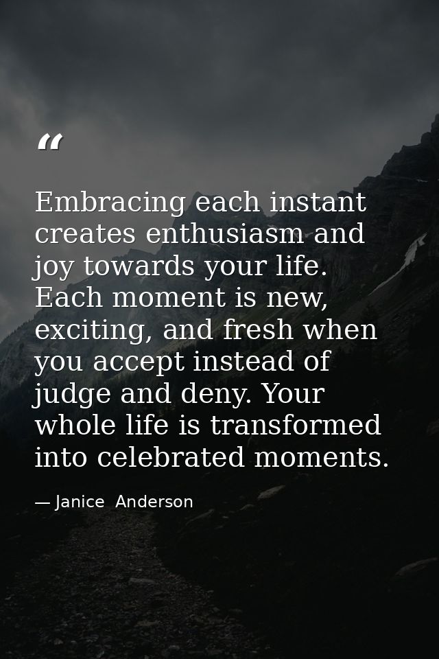 Embracing each instant creates enthusiasm and joy towards your life. Each moment is new, exciting, and fresh when you ac — Janice  Anderson