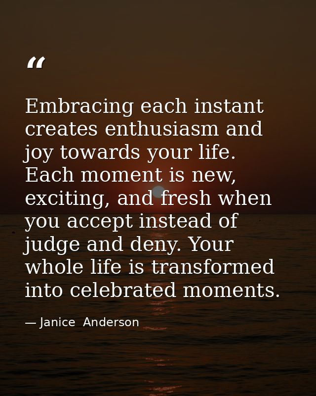 Embracing each instant creates enthusiasm and joy towards your life. Each moment is new, exciting, and fresh when you ac — Janice  Anderson