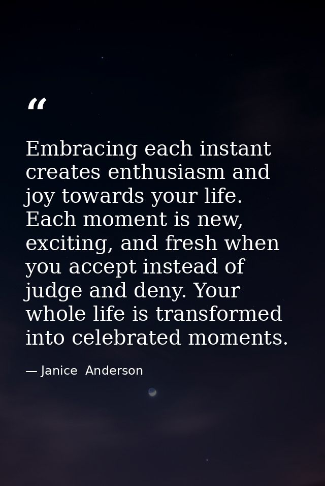 Embracing each instant creates enthusiasm and joy towards your life. Each moment is new, exciting, and fresh when you ac — Janice  Anderson