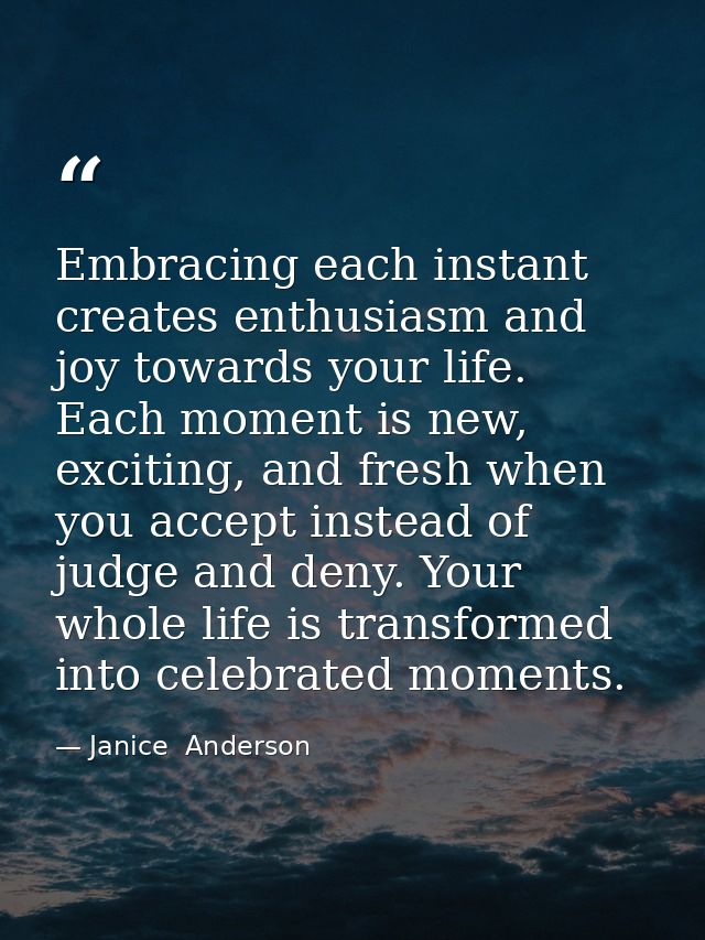 Embracing each instant creates enthusiasm and joy towards your life. Each moment is new, exciting, and fresh when you ac — Janice  Anderson