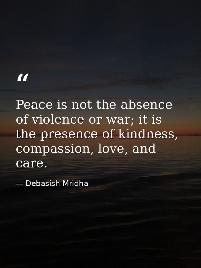 Peace is not the absence of violence or war; it is the presence of kindness, compassion, love, and care. — Debasish Mridha