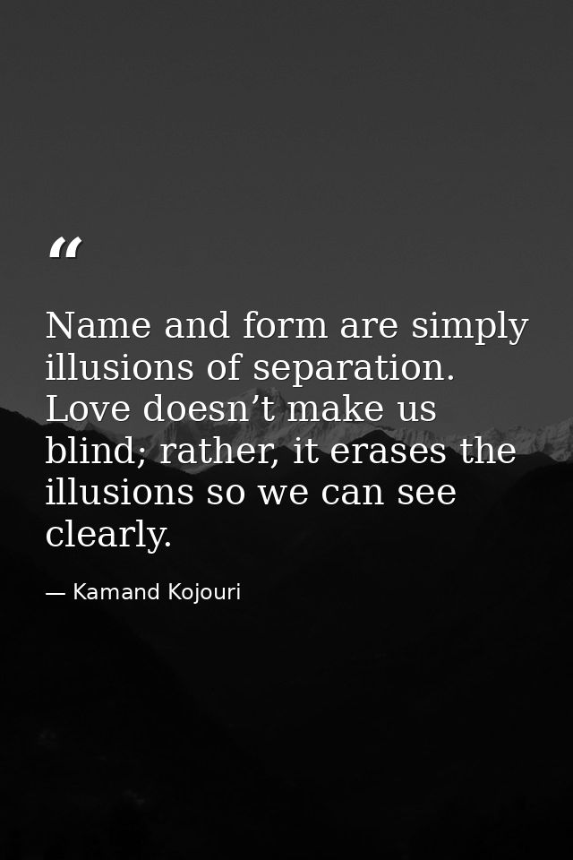 Name and form are simply illusions of separation. Love doesn’t make us blind; rather, it erases the illusions so we can  — Kamand Kojouri