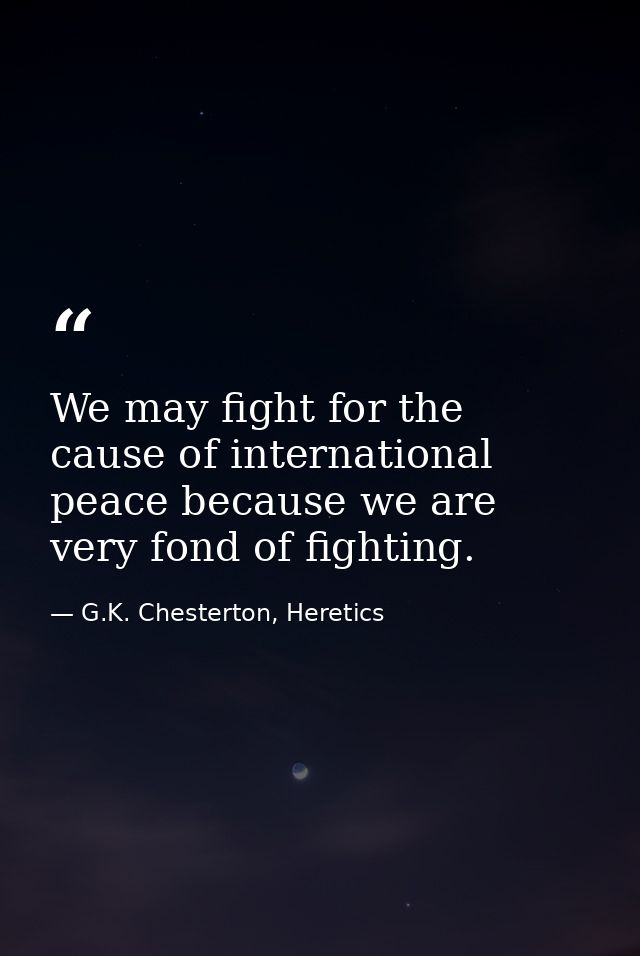 We may fight for the cause of international peace because we are very fond of fighting. — G.K. Chesterton, Heretics