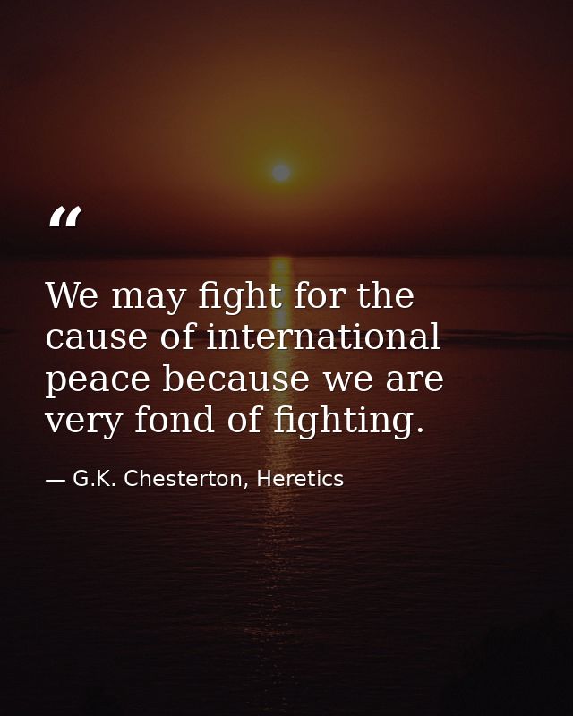 We may fight for the cause of international peace because we are very fond of fighting. — G.K. Chesterton, Heretics