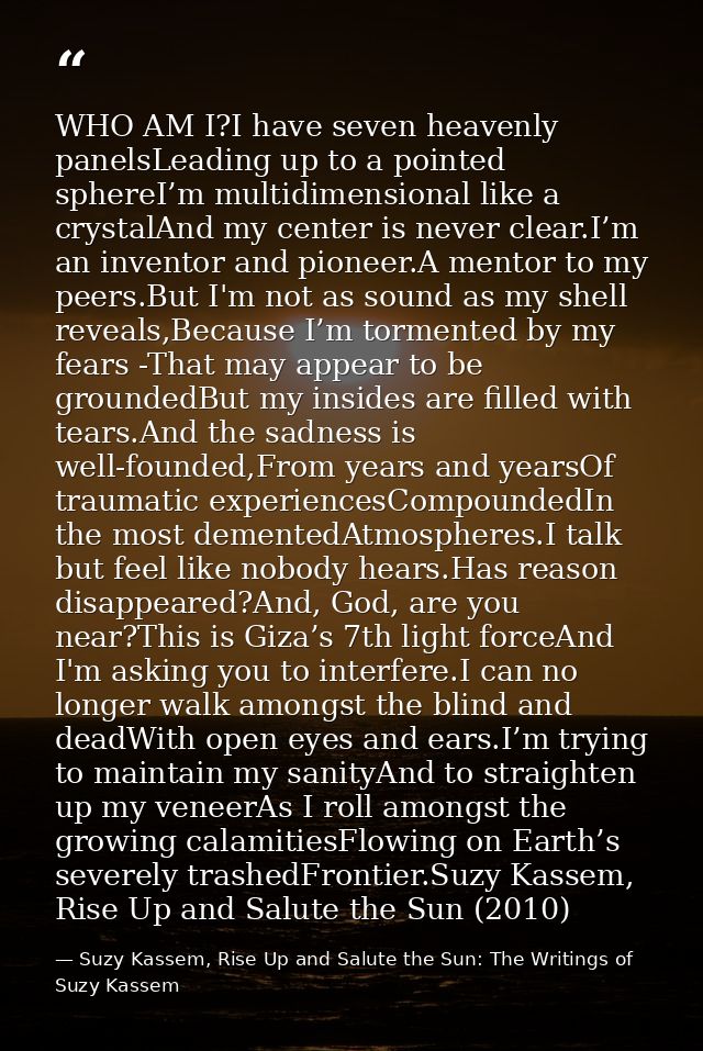 WHO AM I?I have seven heavenly panelsLeading up to a pointed sphereI’m multidimensional like a crystalAnd my center is n — Suzy Kassem, Rise Up and Salute the Sun: The Writings of Suzy Kassem