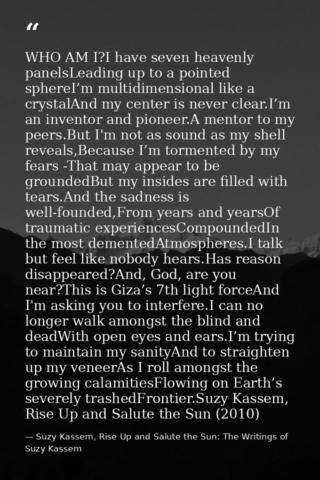 WHO AM I?I have seven heavenly panelsLeading up to a pointed sphereI’m multidimensional like a crystalAnd my center is n — Suzy Kassem, Rise Up and Salute the Sun: The Writings of Suzy Kassem