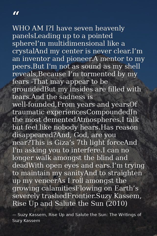WHO AM I?I have seven heavenly panelsLeading up to a pointed sphereI’m multidimensional like a crystalAnd my center is n — Suzy Kassem, Rise Up and Salute the Sun: The Writings of Suzy Kassem
