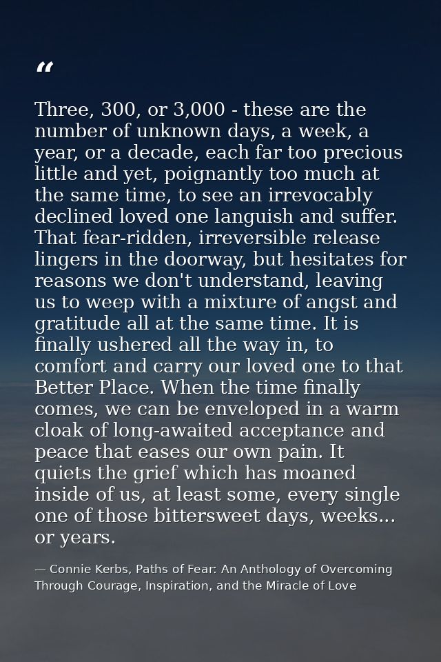 Three, 300, or 3,000 - these are the number of unknown days, a week, a year, or a decade, each far too precious little a — Connie Kerbs, Paths of Fear: An Anthology of Overcoming Through Courage, Inspiration, and the Miracle of Love