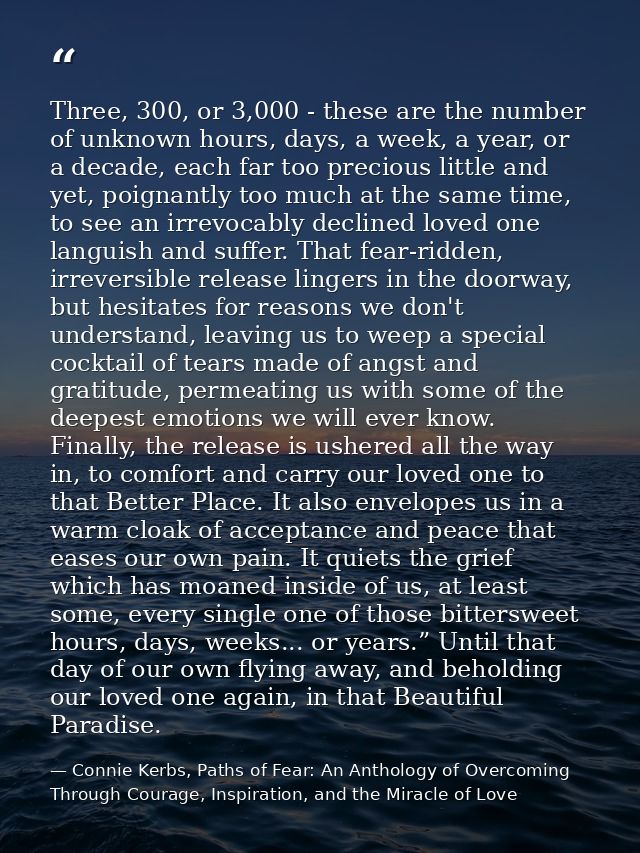 Three, 300, or 3,000 - these are the number of unknown hours, days, a week, a year, or a decade, each far too precious l — Connie Kerbs, Paths of Fear: An Anthology of Overcoming Through Courage, Inspiration, and the Miracle of Love