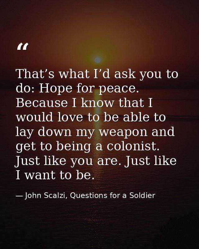 That’s what I’d ask you to do: Hope for peace. Because I know that I would love to be able to lay down my weapon and get — John Scalzi, Questions for a Soldier