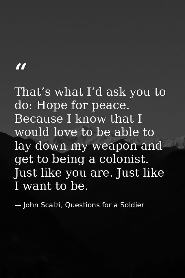 That’s what I’d ask you to do: Hope for peace. Because I know that I would love to be able to lay down my weapon and get — John Scalzi, Questions for a Soldier