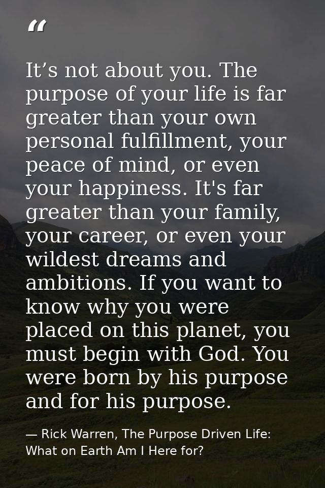 It’s not about you. The purpose of your life is far greater than your own personal fulfillment, your peace of mind, or e — Rick Warren, The Purpose Driven Life: What on Earth Am I Here for?