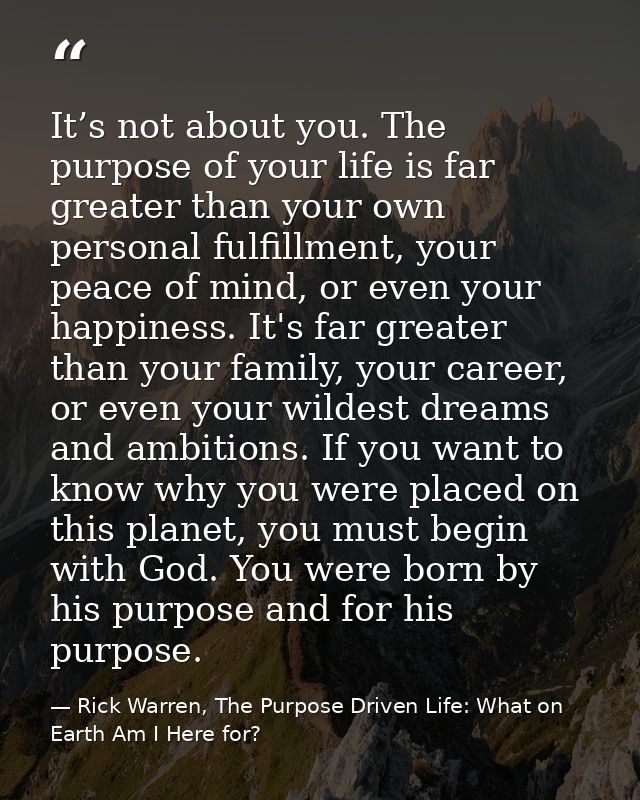 It’s not about you. The purpose of your life is far greater than your own personal fulfillment, your peace of mind, or e — Rick Warren, The Purpose Driven Life: What on Earth Am I Here for?