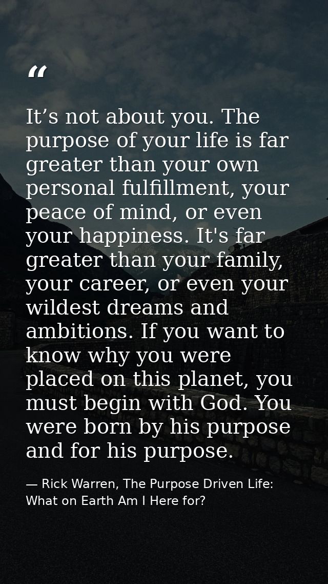 It’s not about you. The purpose of your life is far greater than your own personal fulfillment, your peace of mind, or e — Rick Warren, The Purpose Driven Life: What on Earth Am I Here for?