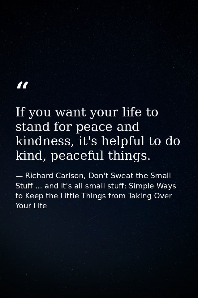 If you want your life to stand for peace and kindness, it's helpful to do kind, peaceful things. — Richard Carlson, Don't Sweat the Small Stuff ... and it's all small stuff: Simple Ways to Keep the Little Things from Taking Over Your Life
