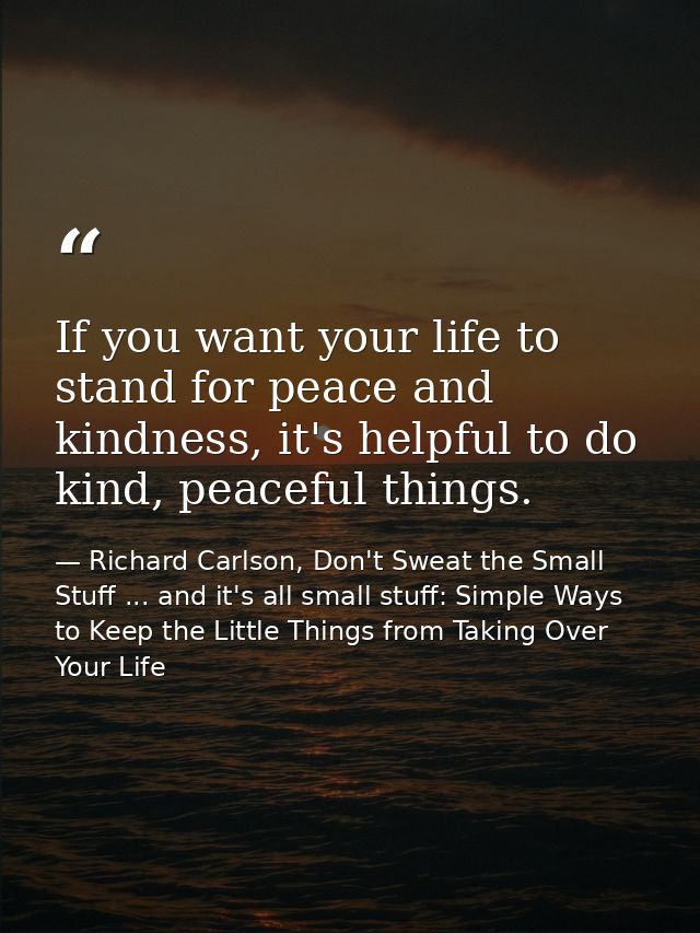 If you want your life to stand for peace and kindness, it's helpful to do kind, peaceful things. — Richard Carlson, Don't Sweat the Small Stuff ... and it's all small stuff: Simple Ways to Keep the Little Things from Taking Over Your Life