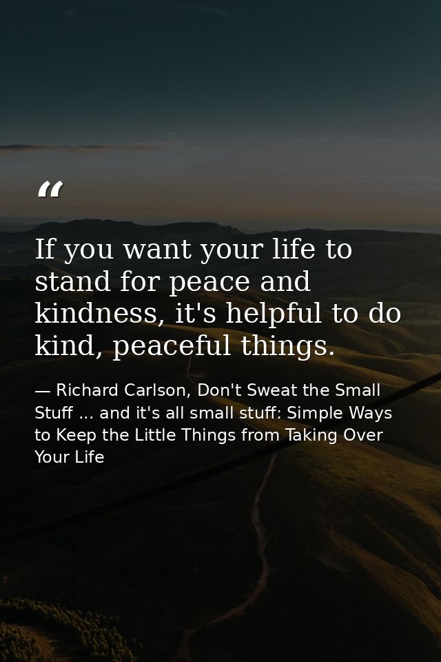 If you want your life to stand for peace and kindness, it's helpful to do kind, peaceful things. — Richard Carlson, Don't Sweat the Small Stuff ... and it's all small stuff: Simple Ways to Keep the Little Things from Taking Over Your Life