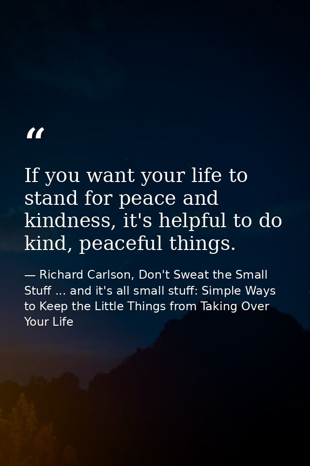 If you want your life to stand for peace and kindness, it's helpful to do kind, peaceful things. — Richard Carlson, Don't Sweat the Small Stuff ... and it's all small stuff: Simple Ways to Keep the Little Things from Taking Over Your Life