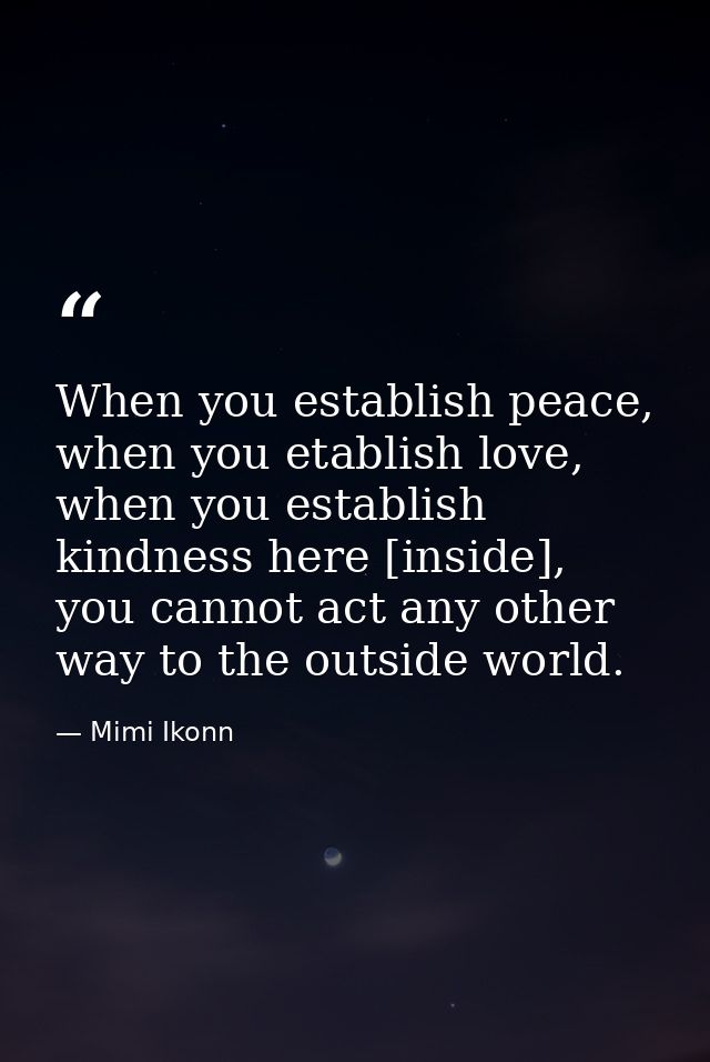 When you establish peace, when you etablish love, when you establish kindness here [inside], you cannot act any other wa — Mimi Ikonn