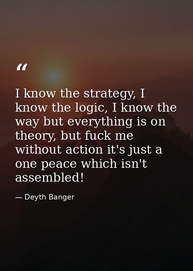 I know the strategy, I know the logic, I know the way but everything is on theory, but fuck me without action it's just  — Deyth Banger