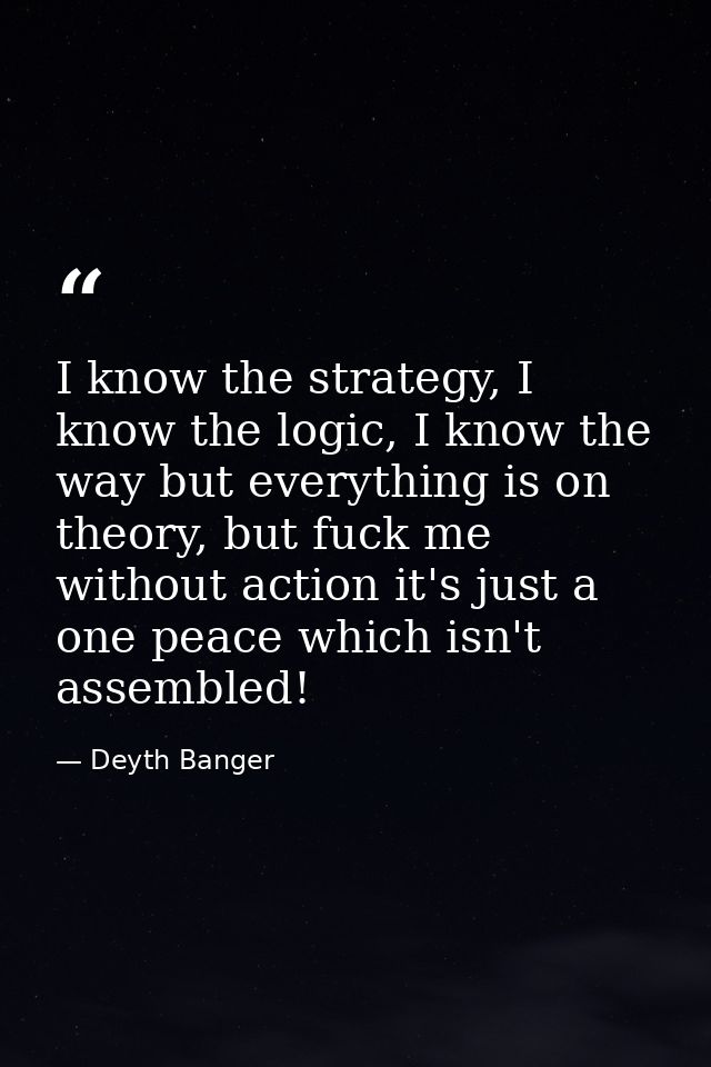 I know the strategy, I know the logic, I know the way but everything is on theory, but fuck me without action it's just  — Deyth Banger