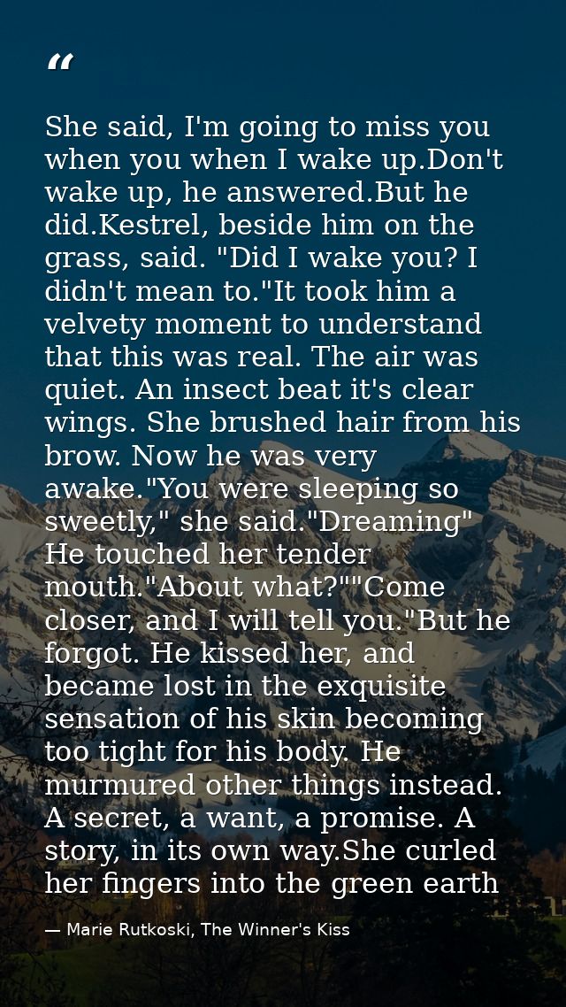 She said, I'm going to miss you when you when I wake up.Don't wake up, he answered.But he did.Kestrel, beside him on the — Marie Rutkoski, The Winner's Kiss