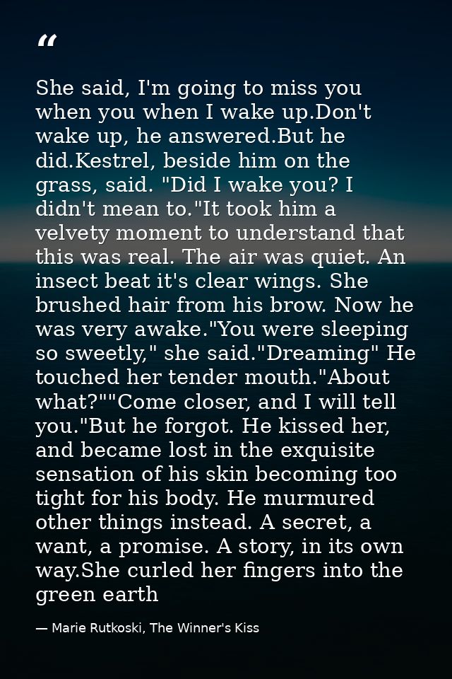She said, I'm going to miss you when you when I wake up.Don't wake up, he answered.But he did.Kestrel, beside him on the — Marie Rutkoski, The Winner's Kiss