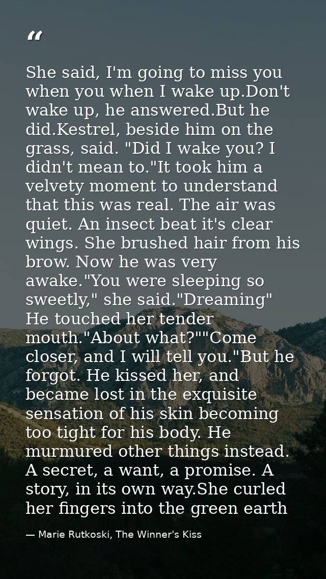 She said, I'm going to miss you when you when I wake up.Don't wake up, he answered.But he did.Kestrel, beside him on the — Marie Rutkoski, The Winner's Kiss