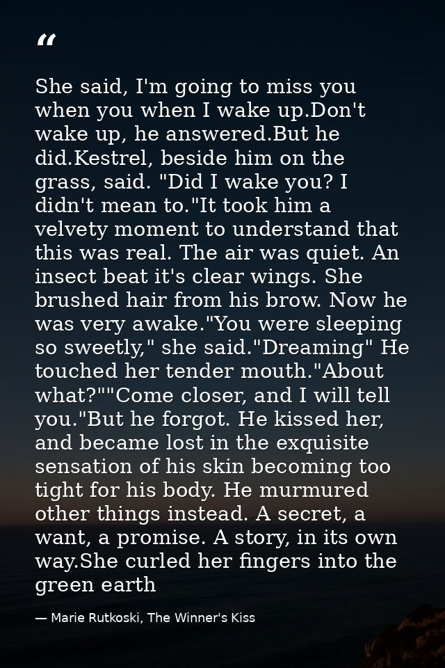 She said, I'm going to miss you when you when I wake up.Don't wake up, he answered.But he did.Kestrel, beside him on the — Marie Rutkoski, The Winner's Kiss