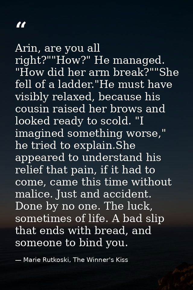 Arin, are you all right?""How?" He managed. "How did her arm break?""She fell of a ladder."He must have visibly relaxed, — Marie Rutkoski, The Winner's Kiss