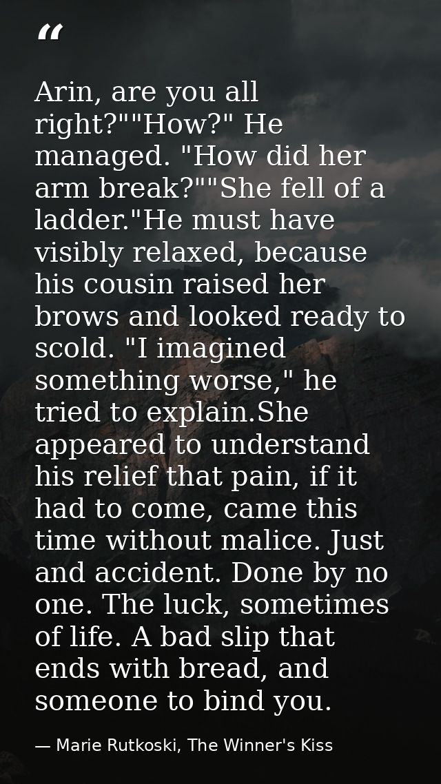 Arin, are you all right?""How?" He managed. "How did her arm break?""She fell of a ladder."He must have visibly relaxed, — Marie Rutkoski, The Winner's Kiss