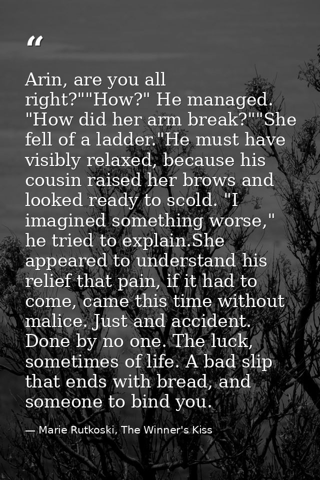 Arin, are you all right?""How?" He managed. "How did her arm break?""She fell of a ladder."He must have visibly relaxed, — Marie Rutkoski, The Winner's Kiss