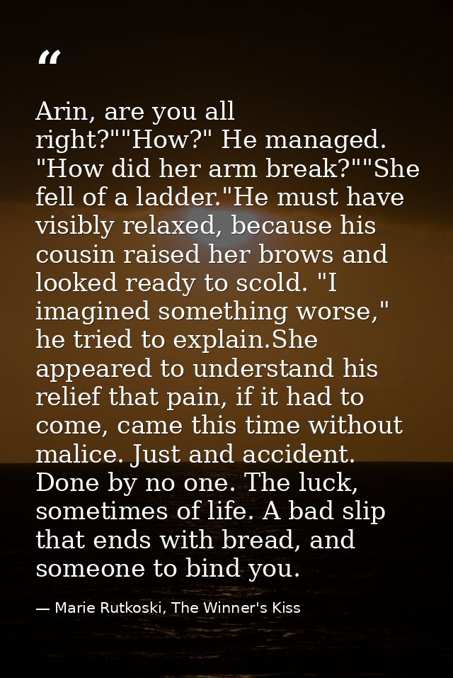 Arin, are you all right?""How?" He managed. "How did her arm break?""She fell of a ladder."He must have visibly relaxed, — Marie Rutkoski, The Winner's Kiss