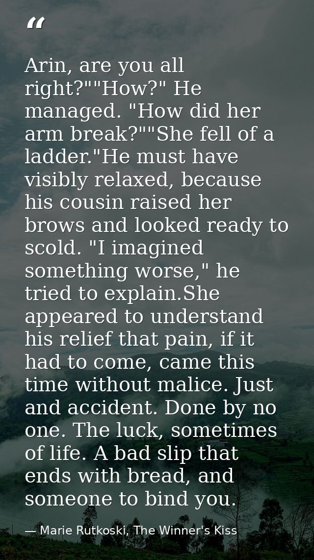 Arin, are you all right?""How?" He managed. "How did her arm break?""She fell of a ladder."He must have visibly relaxed, — Marie Rutkoski, The Winner's Kiss