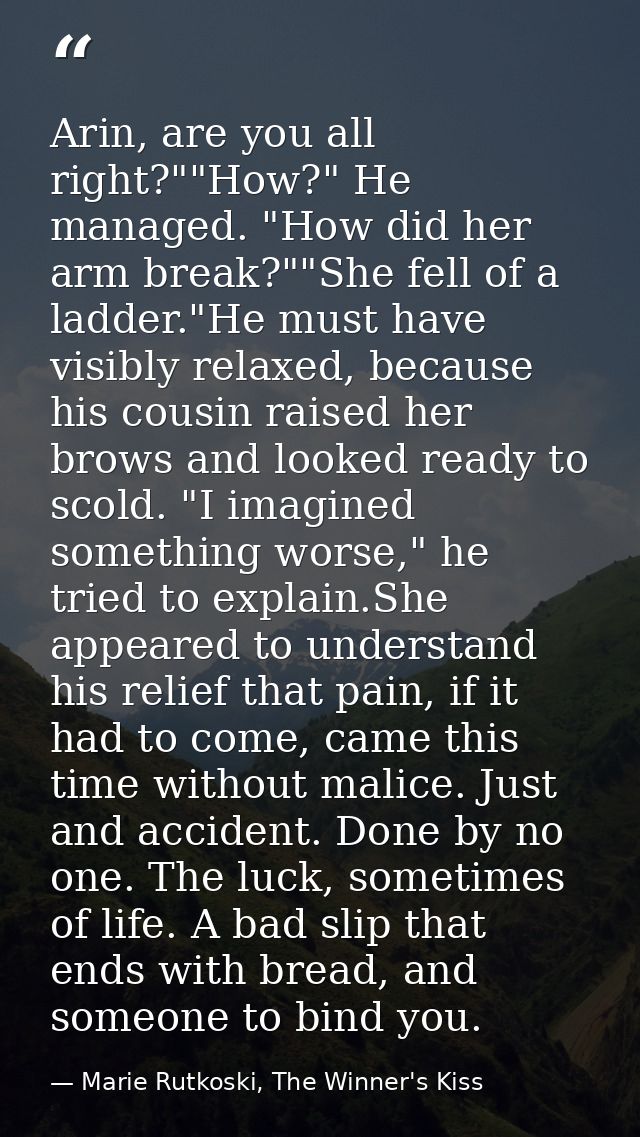 Arin, are you all right?""How?" He managed. "How did her arm break?""She fell of a ladder."He must have visibly relaxed, — Marie Rutkoski, The Winner's Kiss