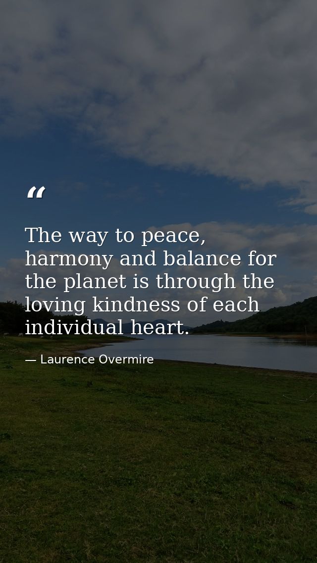 The way to peace, harmony and balance for the planet is through the loving kindness of each individual heart. — Laurence Overmire